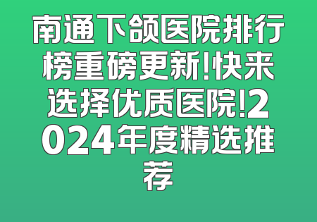 南通下颌医院排行榜重磅更新！快来选择优质医院！2024年度精选推荐