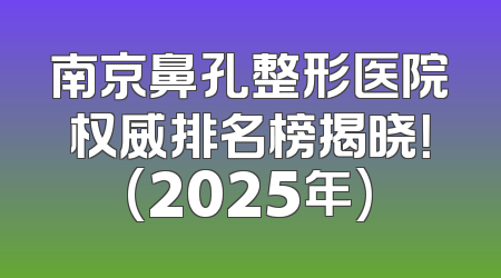 南京鼻孔整形医院权威排名榜揭晓！(2025年)