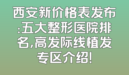 西安新价格表发布：五大整形医院排名，高发际线植发专区介绍！