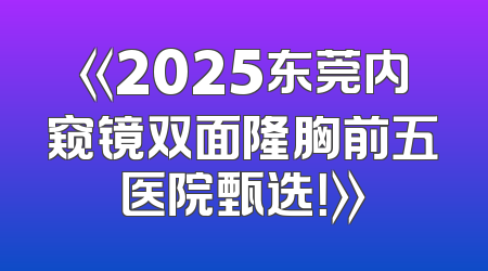 《2025东莞内窥镜双面隆胸前五医院甄选！》