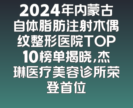 2024年内蒙古自体脂肪注射木偶纹整形医院TOP10榜单揭晓，杰琳医疗美容诊所荣登首位