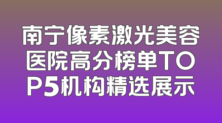 南宁像素激光美容医院高分榜单TOP5机构精选展示