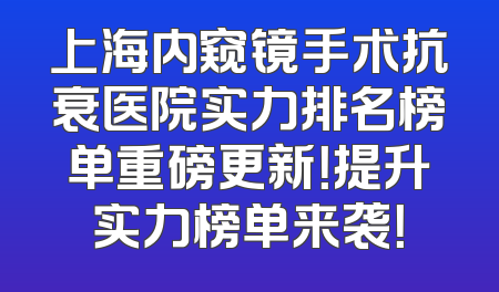 上海内窥镜手术抗衰医院实力排名榜单重磅更新！提升实力榜单来袭！