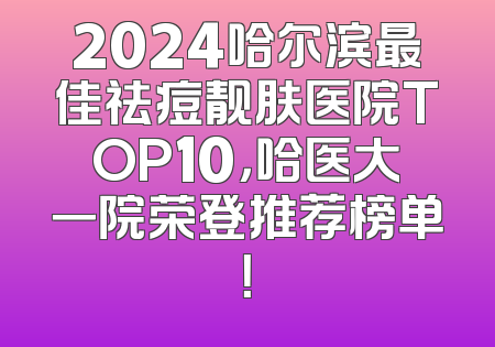 2024哈尔滨最佳祛痘靓肤医院TOP10,哈医大一院荣登推荐榜单!