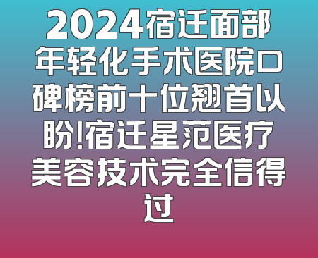2024宿迁面部年轻化手术医院口碑榜前十位翘首以盼！宿迁星范医疗美容技术完全信得过