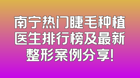南宁热门睫毛种植医生排行榜及最新整形案例分享！