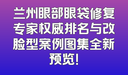 兰州眼部眼袋修复专家权威排名与改脸型案例图集全新预览！