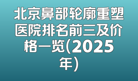 北京鼻部轮廓重塑医院排名前三及价格一览（2025年）