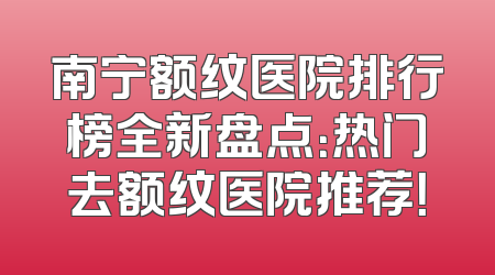 南宁额纹医院排行榜全新盘点：热门去额纹医院推荐！