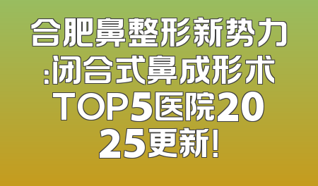 合肥鼻整形新势力：闭合式鼻成形术TOP5医院2025更新！