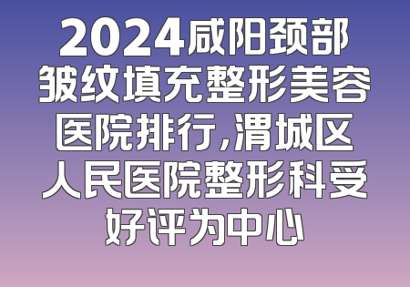 2024咸阳颈部皱纹填充整形美容医院排行，渭城区人民医院整形科受好评为中心