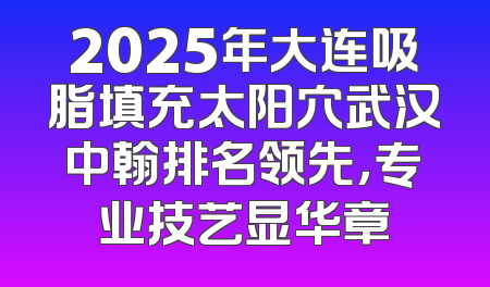 2025年大连吸脂填充太阳穴武汉中翰排名领先，专业技艺显华章
