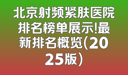 北京射频紧肤医院排名榜单展示！最新排名概览（2025版）