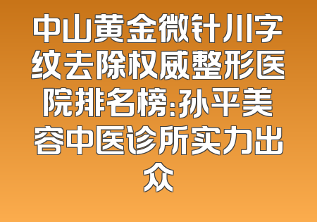 中山黄金微针川字纹去除权威整形医院排名榜：孙平美容中医诊所实力出众