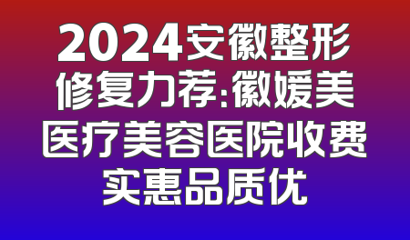 2024安徽整形修复力荐：徽媛美医疗美容医院收费实惠品质优