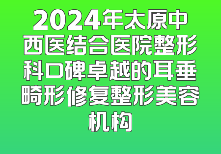 2024年太原中西医结合医院整形科口碑卓越的耳垂畸形修复整形美容机构