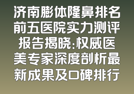 济南膨体隆鼻排名前五医院实力测评报告揭晓：权威医美专家深度剖析最新成果及口碑排行