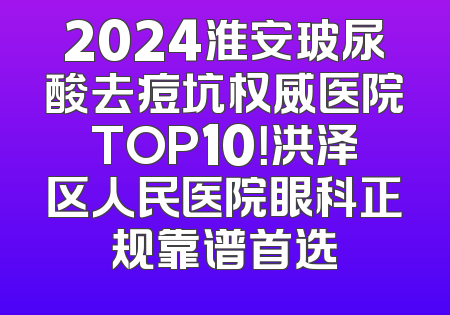 2024淮安玻尿酸去痘坑权威医院TOP10！洪泽区人民医院眼科正规靠谱首选