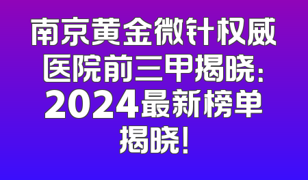 南京黄金微针权威医院前三甲揭晓：2024最新榜单揭晓！