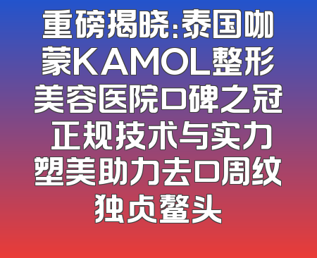重磅揭晓：泰国咖蒙KAMOL整形美容医院口碑之冠 正规技术与实力塑美助力去口周纹独占鳌头
