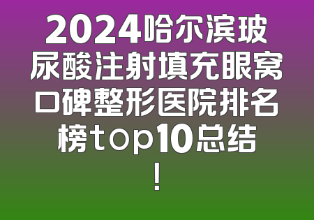 2024哈尔滨玻尿酸注射填充眼窝口碑整形医院排名榜top10总结！