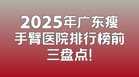 2025年广东瘦手臂医院排行榜前三盘点！