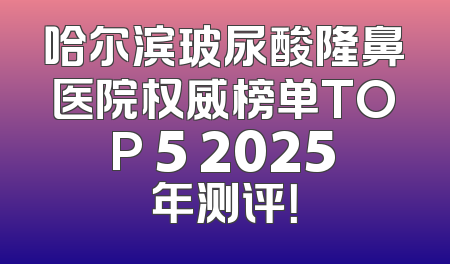 哈尔滨玻尿酸隆鼻医院权威榜单TOP 5 2025年测评！