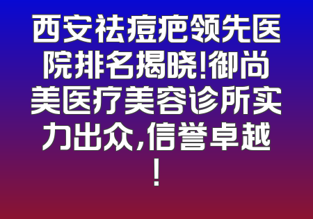 西安祛痘疤领先医院排名揭晓！御尚美医疗美容诊所实力出众，信誉卓越！