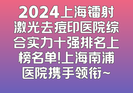2024上海镭射激光去痘印医院综合实力十强排名上榜名单！上海南浦医院携手领衔~