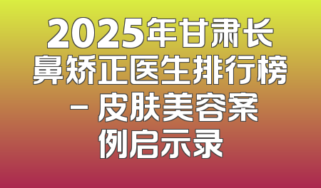 2025年甘肃长鼻矫正医生排行榜 - 皮肤美容案例启示录