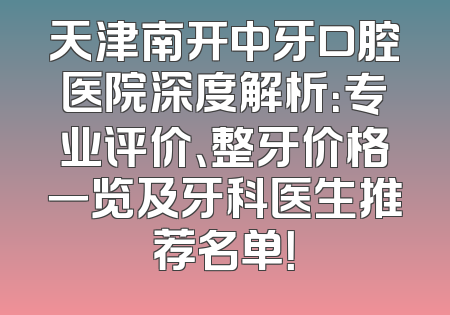 天津南开中牙口腔医院深度解析：专业评价、整牙价格一览及牙科医生推荐名单！