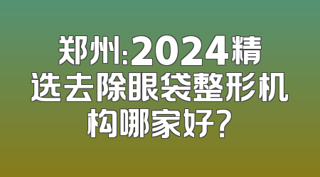 郑州：2024精选去除眼袋整形机构哪家好？