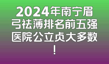 2024年南宁眉弓祛薄排名前五强医院公立占大多数!