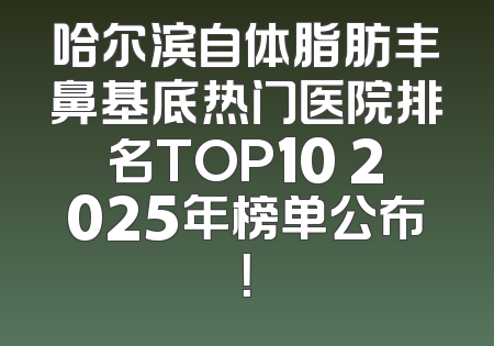 哈尔滨自体脂肪丰鼻基底热门医院排名TOP10 2025年榜单公布！