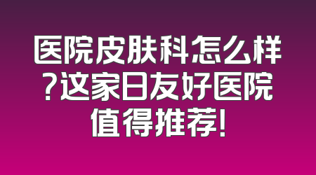 医院皮肤科怎么样？这家日友好医院值得推荐！