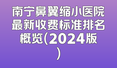 南宁鼻翼缩小医院最新收费标准排名概览（2024版）
