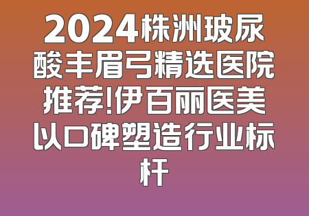 2024株洲玻尿酸丰眉弓精选医院推荐！伊百丽医美以口碑塑造行业标杆
