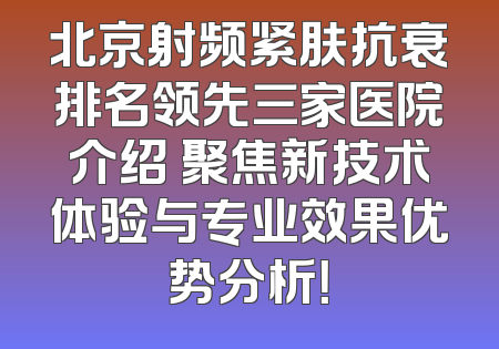 北京射频紧肤抗衰排名领先三家医院介绍 聚焦新技术体验与专业效果优势分析！