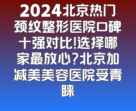 2024北京热门颈纹整形医院口碑十强对比！选择哪家最放心？北京加减美美容医院受青睐