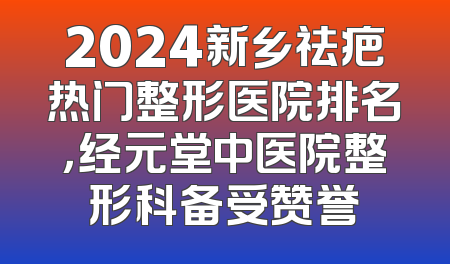 2024新乡祛疤热门整形医院排名，经元堂中医院整形科备受赞誉