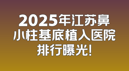 2025年江苏鼻小柱基底植入医院排行曝光！