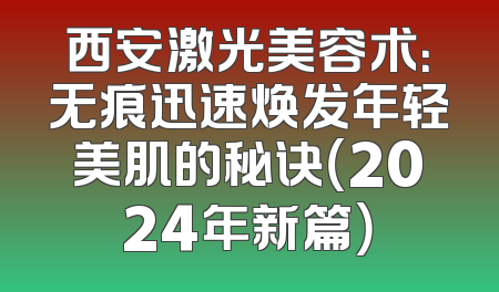 西安激光美容术：无痕迅速焕发年轻美肌的秘诀（2024年新篇）