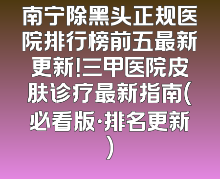 南宁除黑头正规医院排行榜前五最新更新！三甲医院皮肤诊疗最新指南（必看版·排名更新）