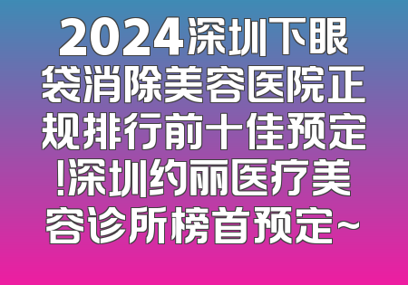 2024深圳下眼袋消除美容医院正规排行前十佳预定！深圳约丽医疗美容诊所榜首预定~