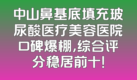 中山鼻基底填充玻尿酸医疗美容医院口碑爆棚，综合评分稳居前十！