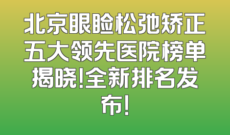 北京眼睑松弛矫正五大领先医院榜单揭晓！全新排名发布！