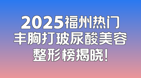 2025福州热门丰胸打玻尿酸美容整形榜揭晓！
