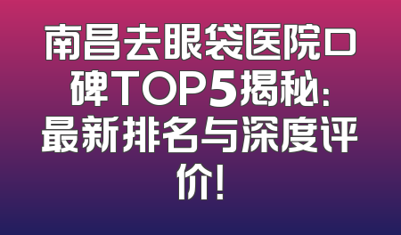 南昌去眼袋医院口碑TOP5揭秘：最新排名与深度评价！