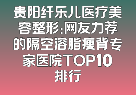 贵阳纤乐儿医疗美容整形：网友力荐的隔空溶脂瘦背专家医院TOP10排行