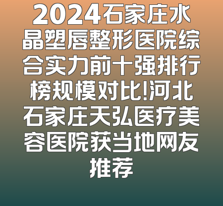 2024石家庄水晶塑唇整形医院综合实力前十强排行榜规模对比！河北石家庄天弘医疗美容医院获当地网友推荐